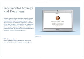 60
Penny for London.
Why it’s interesting:
Research into Millennials’ ﬁnancial habits shows they are not effective
savers. This is an opportunity to facilitate better ﬁnancial management.
Incremental savings and donations are on the rise, powered by new mobile
payments and banking apps. Penny for London, a new charity platform,
encourages commuters to use contactless payment across the Oyster
subway transportation network to donate a small amount to charity every
time they make a journey. Using Visa or MasterCard, they can give between
a penny and 10 pence per journey, up to a maximum of 99 pence each
month. More banking apps are also allowing customers to make small
incidental savings. In the U.K., Nationwide and Lloyds have both introduced
impulse-based incremental automated savings systems.
Incremental Savings
and Donations
 