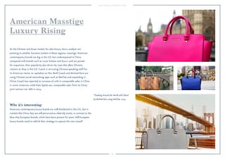 69
Why it’s interesting:
American contemporary luxury brands are well-distributed in the U.S., but in
markets like China they are still perceived as relatively exotic, in contrast to the
blue-chip European brands, which have been present for years. Will European
luxury brands need to rethink their strategy to capture this new mood?
As the Chinese and Asian market for uber-luxury slows, analysts are
pointing to another lucrative market in these regions: masstige. American
contemporary brands are big in the U.S. but underexposed in China
compared with brands such as Louis Vuitton and Gucci, and are poised
for expansion, their popularity also driven by visas that allow Chinese
citizens to shop in the U.S. Coach is recruiting Chinese-speaking staff for
its American stores, to capitalize on this. Both Coach and Michael Kors are
using Chinese social networking apps such as WeChat and expanding in
China; Coach has reported an increase of 10% in comparable sales in China
in some instances, while Kate Spade saw comparable sales from its China
joint venture rise 28% in 2014.
American Masstige
Luxury Rising
"Traveling Around the World with Selma"
by Michael Kors using WeChat, 2014.
 