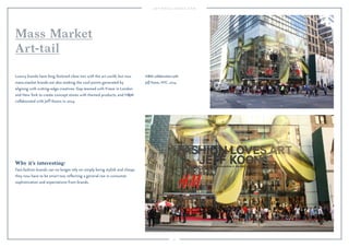 71
Why it’s interesting:
Fast-fashion brands can no longer rely on simply being stylish and cheap;
they now have to be smart too, reﬂecting a general rise in consumer
sophistication and expectations from brands.
Luxury brands have long fostered close ties with the art world, but now
mass-market brands are also seeking the cool points generated by
aligning with cutting-edge creatives. Gap teamed with Frieze in London
and New York to create concept stores with themed products, and H&M
collaborated with Jeff Koons in 2014.
Mass Market
Art-tail
H&M collaboration with
Jeff Koons, NYC, 2014.
 