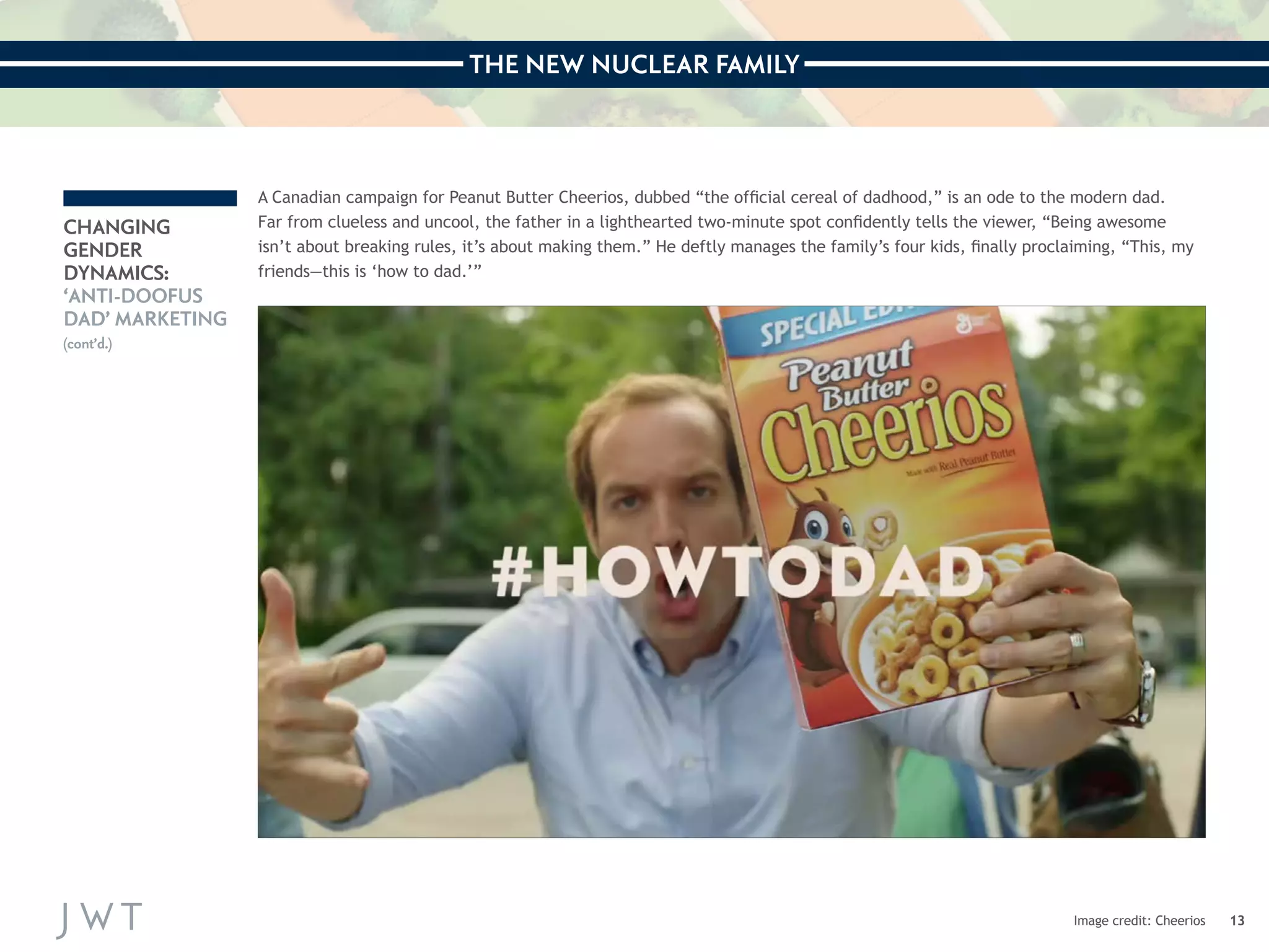 THE NEW NUCLEAR FAMILY 
13 
CHANGING 
GENDER 
DYNAMICS: 
‘ANTI-DOOFUS 
DAD’ MARKETING 
(cont’d.) 
A Canadian campaign for Peanut Butter Cheerios, dubbed “the official cereal of dadhood,” is an ode to the modern dad. 
Far from clueless and uncool, the father in a lighthearted two-minute spot confidently tells the viewer, “Being awesome 
isn’t about breaking rules, it’s about making them.” He deftly manages the family’s four kids, finally proclaiming, “This, my 
friends—this is ‘how to dad.’” 
Image credit: Cheerios 
 