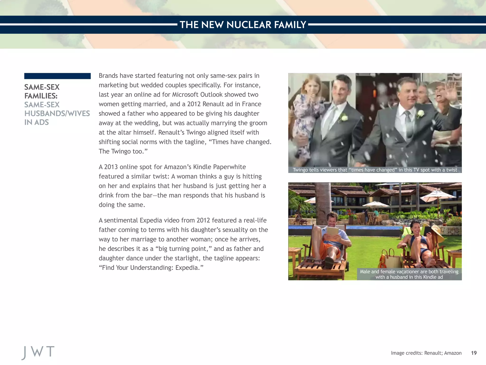 THE NEW NUCLEAR FAMILY 
19 
SAME-SEX 
FAMILIES: 
SAME-SEX 
HUSBANDS/WIVES 
IN ADS 
Image credits: Renault; Amazon 
Brands have started featuring not only same-sex pairs in 
marketing but wedded couples specifically. For instance, 
last year an online ad for Microsoft Outlook showed two 
women getting married, and a 2012 Renault ad in France 
showed a father who appeared to be giving his daughter 
away at the wedding, but was actually marrying the groom 
at the altar himself. Renault’s Twingo aligned itself with 
shifting social norms with the tagline, “Times have changed. 
The Twingo too.” 
A 2013 online spot for Amazon’s Kindle Paperwhite 
featured a similar twist: A woman thinks a guy is hitting 
on her and explains that her husband is just getting her a 
drink from the bar—the man responds that his husband is 
doing the same. 
A sentimental Expedia video from 2012 featured a real-life 
father coming to terms with his daughter’s sexuality on the 
way to her marriage to another woman; once he arrives, 
he describes it as a “big turning point,” and as father and 
daughter dance under the starlight, the tagline appears: 
“Find Your Understanding: Expedia.” 
Twingo tells viewers that “times have changed” in this TV spot with a twist 
Male and female vacationer are both traveling 
with a husband in this Kindle ad 
 