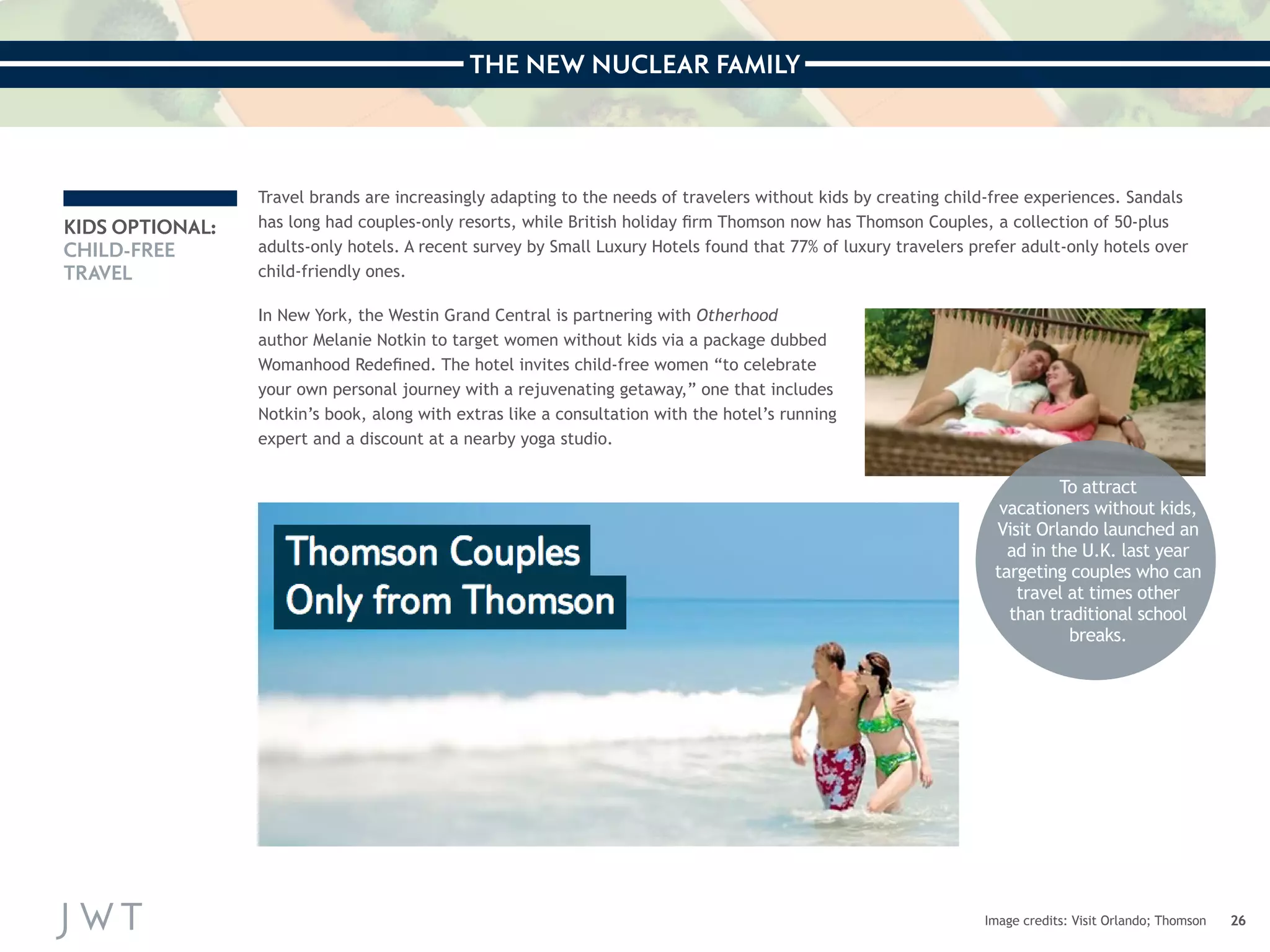 THE NEW NUCLEAR FAMILY 
26 
KIDS OPTIONAL: 
CHILD-FREE 
TRAVEL 
Travel brands are increasingly adapting to the needs of travelers without kids by creating child-free experiences. Sandals 
has long had couples-only resorts, while British holiday firm Thomson now has Thomson Couples, a collection of 50-plus 
adults-only hotels. A recent survey by Small Luxury Hotels found that 77% of luxury travelers prefer adult-only hotels over 
child-friendly ones. 
Image credits: Visit Orlando; Thomson 
In New York, the Westin Grand Central is partnering with Otherhood 
author Melanie Notkin to target women without kids via a package dubbed 
Womanhood Redefined. The hotel invites child-free women “to celebrate 
your own personal journey with a rejuvenating getaway,” one that includes 
Notkin’s book, along with extras like a consultation with the hotel’s running 
expert and a discount at a nearby yoga studio. 
To attract 
vacationers without kids, 
Visit Orlando launched an 
ad in the U.K. last year 
targeting couples who can 
travel at times other 
than traditional school 
breaks. 
 