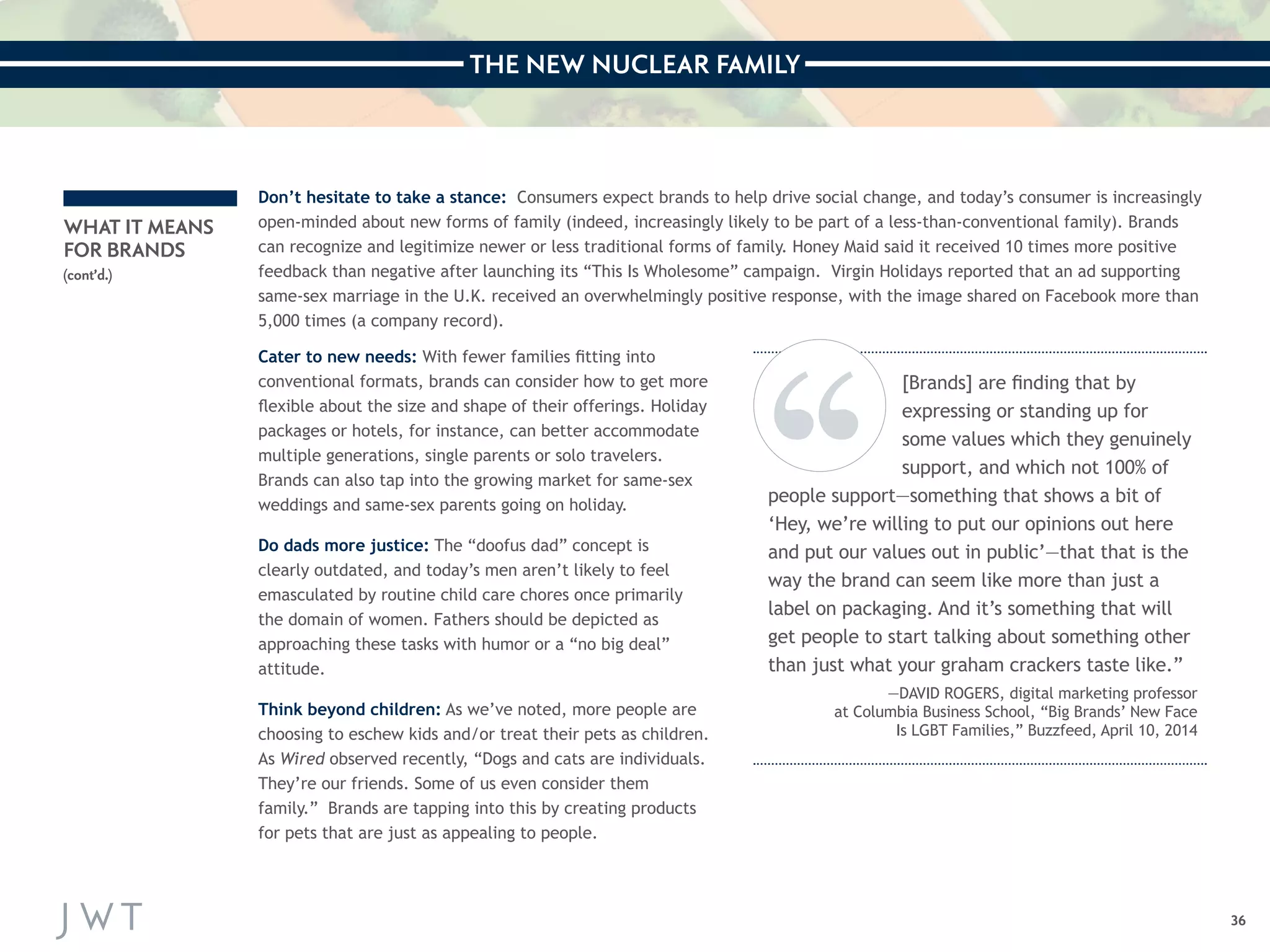THE NEW NUCLEAR FAMILY 
36 
WHAT IT MEANS 
FOR BRANDS 
(cont’d.) 
Don’t hesitate to take a stance: Consumers expect brands to help drive social change, and today’s consumer is increasingly 
open-minded about new forms of family (indeed, increasingly likely to be part of a less-than-conventional family). Brands 
can recognize and legitimize newer or less traditional forms of family. Honey Maid said it received 10 times more positive 
feedback than negative after launching its “This Is Wholesome” campaign. Virgin Holidays reported that an ad supporting 
same-sex marriage in the U.K. received an overwhelmingly positive response, with the image shared on Facebook more than 
5,000 times (a company record). 
Cater to new needs: With fewer families fitting into 
conventional formats, brands can consider how to get more 
flexible about the size and shape of their offerings. Holiday 
packages or hotels, for instance, can better accommodate 
multiple generations, single parents or solo travelers. 
Brands can also tap into the growing market for same-sex 
weddings and same-sex parents going on holiday. 
Do dads more justice: The “doofus dad” concept is 
clearly outdated, and today’s men aren’t likely to feel 
emasculated by routine child care chores once primarily 
the domain of women. Fathers should be depicted as 
approaching these tasks with humor or a “no big deal” 
attitude. 
Think beyond children: As we’ve noted, more people are 
choosing to eschew kids and/or treat their pets as children. 
As Wired observed recently, “Dogs and cats are individuals. 
They’re our friends. Some of us even consider them 
family.” Brands are tapping into this by creating products 
for pets that are just as appealing to people. 
[Brands] are finding that by 
expressing or standing up for 
some values which they genuinely 
support, and which not 100% of 
people support—something that shows a bit of 
‘Hey, we’re willing to put our opinions out here 
and put our values out in public’—that that is the 
way the brand can seem like more than just a 
label on packaging. And it’s something that will 
get people to start talking about something other 
than just what your graham crackers taste like.” 
—DAVID ROGERS, digital marketing professor 
at Columbia Business School, “Big Brands’ New Face 
Is LGBT Families,” Buzzfeed, April 10, 2014 
 