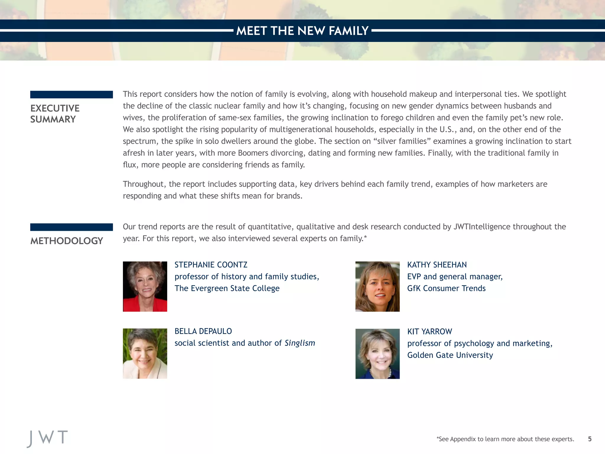 MEET THE NEW FAMILY 
5 
EXECUTIVE 
SUMMARY 
METHODOLOGY 
STEPHANIE COONTZ 
professor of history and family studies, 
The Evergreen State College 
BELLA DEPAULO 
social scientist and author of Singlism 
KATHY SHEEHAN 
EVP and general manager, 
GfK Consumer Trends 
KIT YARROW 
professor of psychology and marketing, 
Golden Gate University 
This report considers how the notion of family is evolving, along with household makeup and interpersonal ties. We spotlight 
the decline of the classic nuclear family and how it’s changing, focusing on new gender dynamics between husbands and 
wives, the proliferation of same-sex families, the growing inclination to forego children and even the family pet’s new role. 
We also spotlight the rising popularity of multigenerational households, especially in the U.S., and, on the other end of the 
spectrum, the spike in solo dwellers around the globe. The section on “silver families” examines a growing inclination to start 
afresh in later years, with more Boomers divorcing, dating and forming new families. Finally, with the traditional family in 
flux, more people are considering friends as family. 
Throughout, the report includes supporting data, key drivers behind each family trend, examples of how marketers are 
responding and what these shifts mean for brands. 
Our trend reports are the result of quantitative, qualitative and desk research conducted by JWTIntelligence throughout the 
year. For this report, we also interviewed several experts on family.* 
*See Appendix to learn more about these experts. 
 
