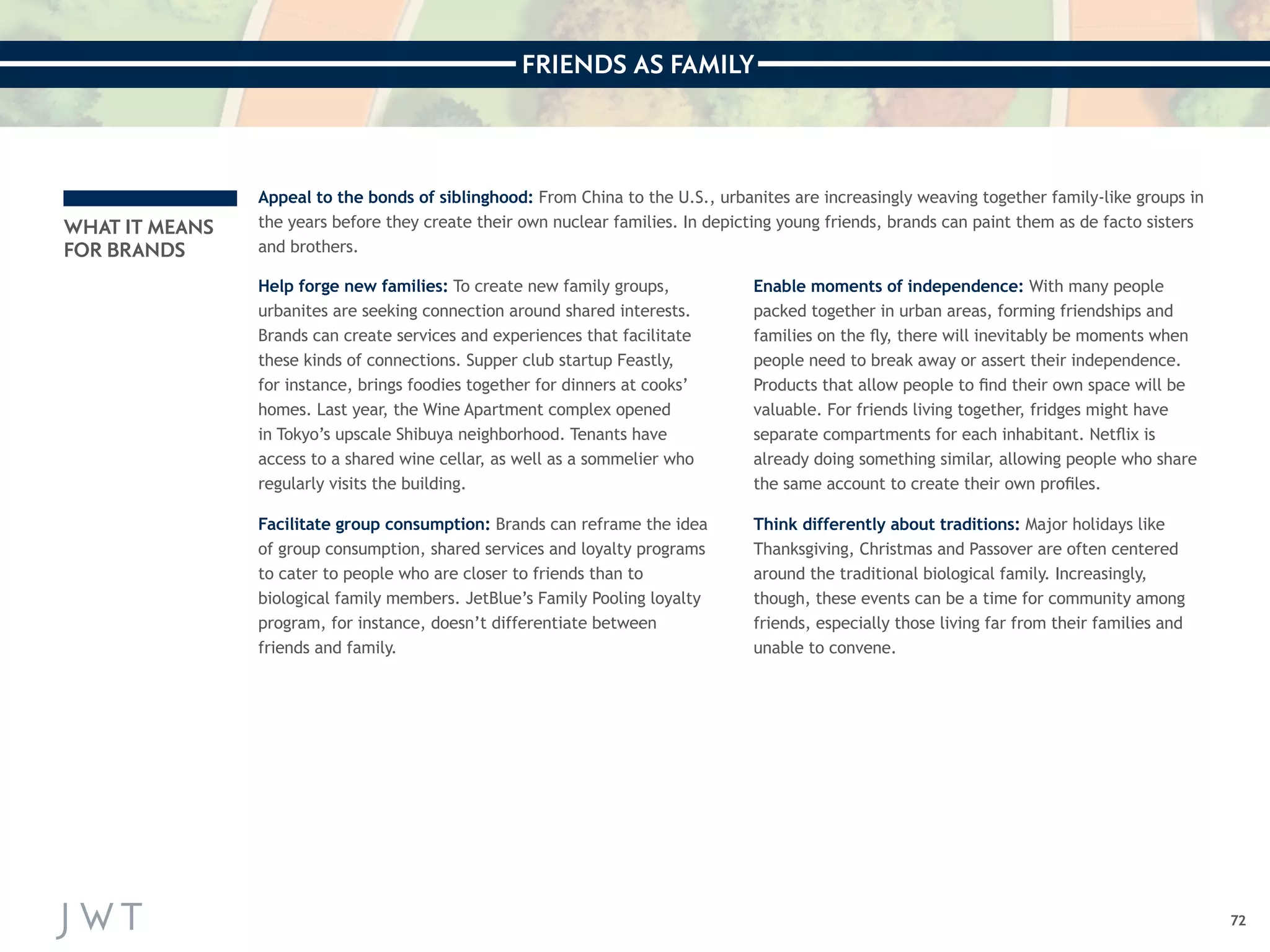 FRIENDS AS FAMILY 
72 
WHAT IT MEANS 
FOR BRANDS 
Appeal to the bonds of siblinghood: From China to the U.S., urbanites are increasingly weaving together family-like groups in 
the years before they create their own nuclear families. In depicting young friends, brands can paint them as de facto sisters 
and brothers. 
Help forge new families: To create new family groups, 
urbanites are seeking connection around shared interests. 
Brands can create services and experiences that facilitate 
these kinds of connections. Supper club startup Feastly, 
for instance, brings foodies together for dinners at cooks’ 
homes. Last year, the Wine Apartment complex opened 
in Tokyo’s upscale Shibuya neighborhood. Tenants have 
access to a shared wine cellar, as well as a sommelier who 
regularly visits the building. 
Facilitate group consumption: Brands can reframe the idea 
of group consumption, shared services and loyalty programs 
to cater to people who are closer to friends than to 
biological family members. JetBlue’s Family Pooling loyalty 
program, for instance, doesn’t differentiate between 
friends and family. 
Enable moments of independence: With many people 
packed together in urban areas, forming friendships and 
families on the fly, there will inevitably be moments when 
people need to break away or assert their independence. 
Products that allow people to find their own space will be 
valuable. For friends living together, fridges might have 
separate compartments for each inhabitant. Netflix is 
already doing something similar, allowing people who share 
the same account to create their own profiles. 
Think differently about traditions: Major holidays like 
Thanksgiving, Christmas and Passover are often centered 
around the traditional biological family. Increasingly, 
though, these events can be a time for community among 
friends, especially those living far from their families and 
unable to convene. 
 