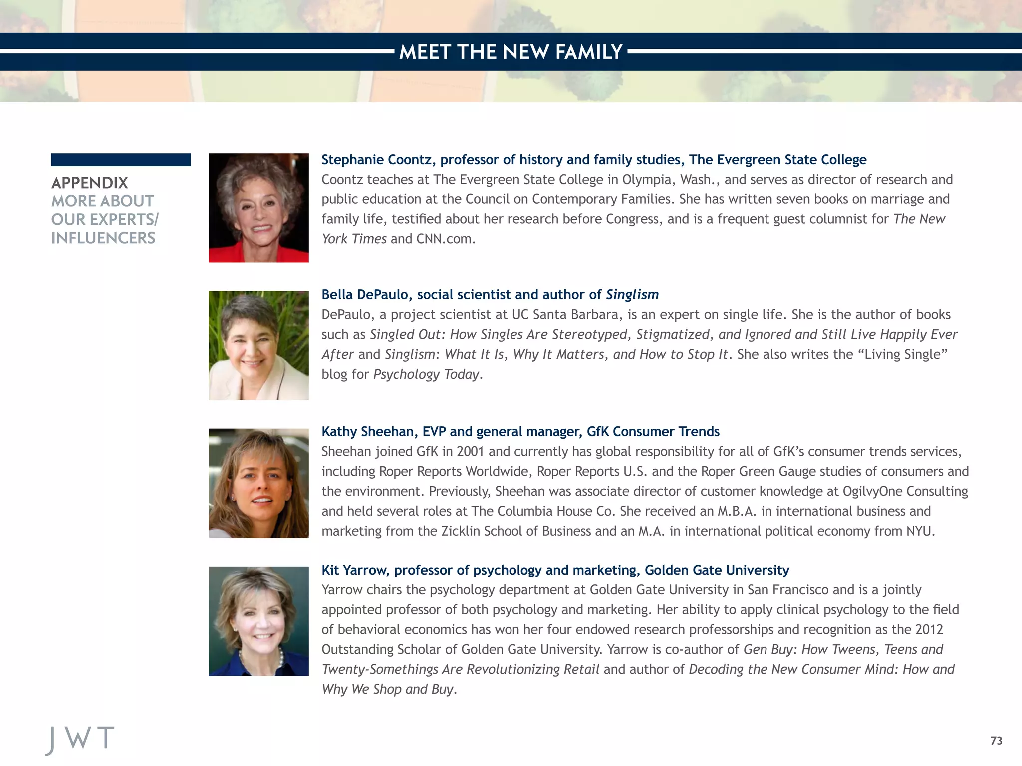 MEET THE NEW FAMILY 
73 
APPENDIX 
MORE ABOUT 
OUR EXPERTS/ 
INFLUENCERS 
Stephanie Coontz, professor of history and family studies, The Evergreen State College 
Coontz teaches at The Evergreen State College in Olympia, Wash., and serves as director of research and 
public education at the Council on Contemporary Families. She has written seven books on marriage and 
family life, testified about her research before Congress, and is a frequent guest columnist for The New 
York Times and CNN.com. 
Bella DePaulo, social scientist and author of Singlism 
DePaulo, a project scientist at UC Santa Barbara, is an expert on single life. She is the author of books 
such as Singled Out: How Singles Are Stereotyped, Stigmatized, and Ignored and Still Live Happily Ever 
After and Singlism: What It Is, Why It Matters, and How to Stop It. She also writes the “Living Single” 
blog for Psychology Today. 
Kathy Sheehan, EVP and general manager, GfK Consumer Trends 
Sheehan joined GfK in 2001 and currently has global responsibility for all of GfK’s consumer trends services, 
including Roper Reports Worldwide, Roper Reports U.S. and the Roper Green Gauge studies of consumers and 
the environment. Previously, Sheehan was associate director of customer knowledge at OgilvyOne Consulting 
and held several roles at The Columbia House Co. She received an M.B.A. in international business and 
marketing from the Zicklin School of Business and an M.A. in international political economy from NYU. 
Kit Yarrow, professor of psychology and marketing, Golden Gate University 
Yarrow chairs the psychology department at Golden Gate University in San Francisco and is a jointly 
appointed professor of both psychology and marketing. Her ability to apply clinical psychology to the field 
of behavioral economics has won her four endowed research professorships and recognition as the 2012 
Outstanding Scholar of Golden Gate University. Yarrow is co-author of Gen Buy: How Tweens, Teens and 
Twenty-Somethings Are Revolutionizing Retail and author of Decoding the New Consumer Mind: How and 
Why We Shop and Buy. 
 