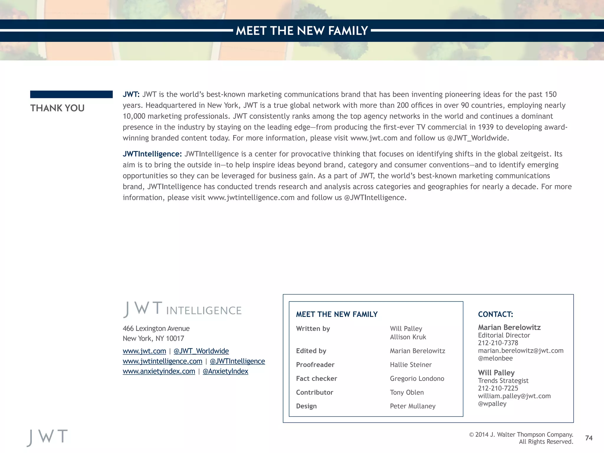 MEET THE NEW FAMILY 
74 
THANK YOU 
JWT: JWT is the world’s best-known marketing communications brand that has been inventing pioneering ideas for the past 150 
years. Headquartered in New York, JWT is a true global network with more than 200 offices in over 90 countries, employing nearly 
10,000 marketing professionals. JWT consistently ranks among the top agency networks in the world and continues a dominant 
presence in the industry by staying on the leading edge—from producing the first-ever TV commercial in 1939 to developing award-winning 
branded content today. For more information, please visit www.jwt.com and follow us @JWT_Worldwide. 
JWTIntelligence: JWTIntelligence is a center for provocative thinking that focuses on identifying shifts in the global zeitgeist. Its 
aim is to bring the outside in—to help inspire ideas beyond brand, category and consumer conventions—and to identify emerging 
opportunities so they can be leveraged for business gain. As a part of JWT, the world’s best-known marketing communications 
brand, JWTIntelligence has conducted trends research and analysis across categories and geographies for nearly a decade. For more 
information, please visit www.jwtintelligence.com and follow us @JWTIntelligence. 
Written by Will Palley 
Allison Kruk 
Edited by Marian Berelowitz 
Proofreader Hallie Steiner 
Fact checker Gregorio Londono 
Contributor Tony Oblen 
Design Peter Mullaney 
Marian Berelowitz 
Editorial Director 
212-210-7378 
marian.berelowitz@jwt.com 
@melonbee 
Will Palley 
Trends Strategist 
212-210-7225 
william.palley@jwt.com 
@wpalley 
MEET THE NEW FAMILY CONTACT: 
466 Lexington Avenue 
New York, NY 10017 
www.jwt.com | @JWT_Worldwide 
www.jwtintelligence.com | @JWTIntelligence 
www.anxietyindex.com | @AnxietyIndex 
© 2014 J. Walter Thompson Company. 
All Rights Reserved. 
