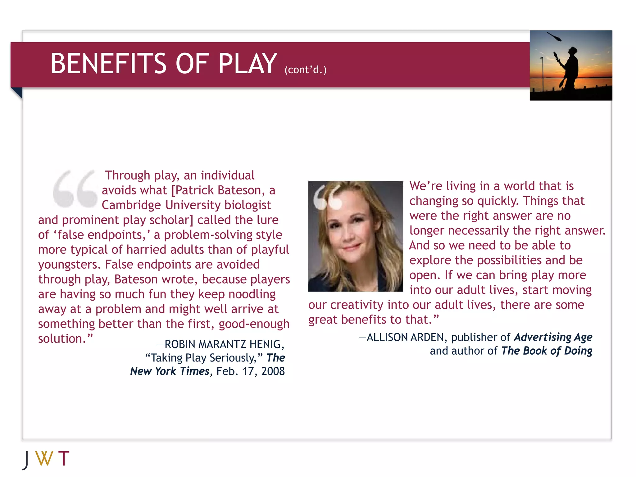 BENEFITS OF PLAY                           (cont’d.)




             Through play, an individual
            avoids what [Patrick Bateson, a                          We’re living in a world that is
            Cambridge University biologist                           changing so quickly. Things that
and prominent play scholar] called the lure                          were the right answer are no
of ‘false endpoints,’ a problem-solving style                        longer necessarily the right answer.
more typical of harried adults than of playful                       And so we need to be able to
youngsters. False endpoints are avoided                              explore the possibilities and be
through play, Bateson wrote, because players                         open. If we can bring play more
are having so much fun they keep noodling                            into our adult lives, start moving
away at a problem and might well arrive at        our creativity into our adult lives, there are some
something better than the first, good-enough      great benefits to that.”
solution.”                                                 —ALLISON ARDEN, publisher of Advertising Age
                      —ROBIN MARANTZ HENIG,
                                                                       and author of The Book of Doing
                  “Taking Play Seriously,” The
                New York Times, Feb. 17, 2008
 