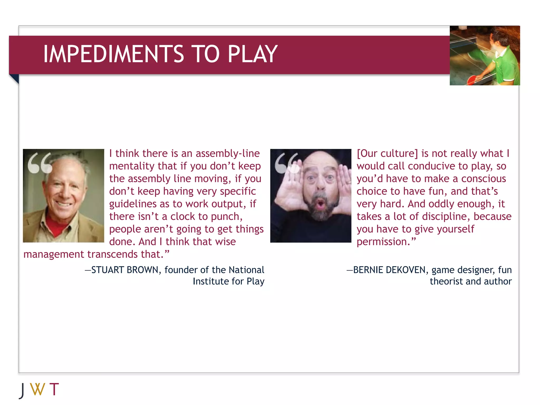 IMPEDIMENTS TO PLAY


                I think there is an assembly-line       [Our culture] is not really what I
                mentality that if you don’t keep        would call conducive to play, so
                the assembly line moving, if you        you’d have to make a conscious
                don’t keep having very specific         choice to have fun, and that’s
                guidelines as to work output, if        very hard. And oddly enough, it
                there isn’t a clock to punch,           takes a lot of discipline, because
                people aren’t going to get things       you have to give yourself
                done. And I think that wise             permission.”
management transcends that.”
            —STUART BROWN, founder of the National    —BERNIE DEKOVEN, game designer, fun
                                 Institute for Play                   theorist and author
 
