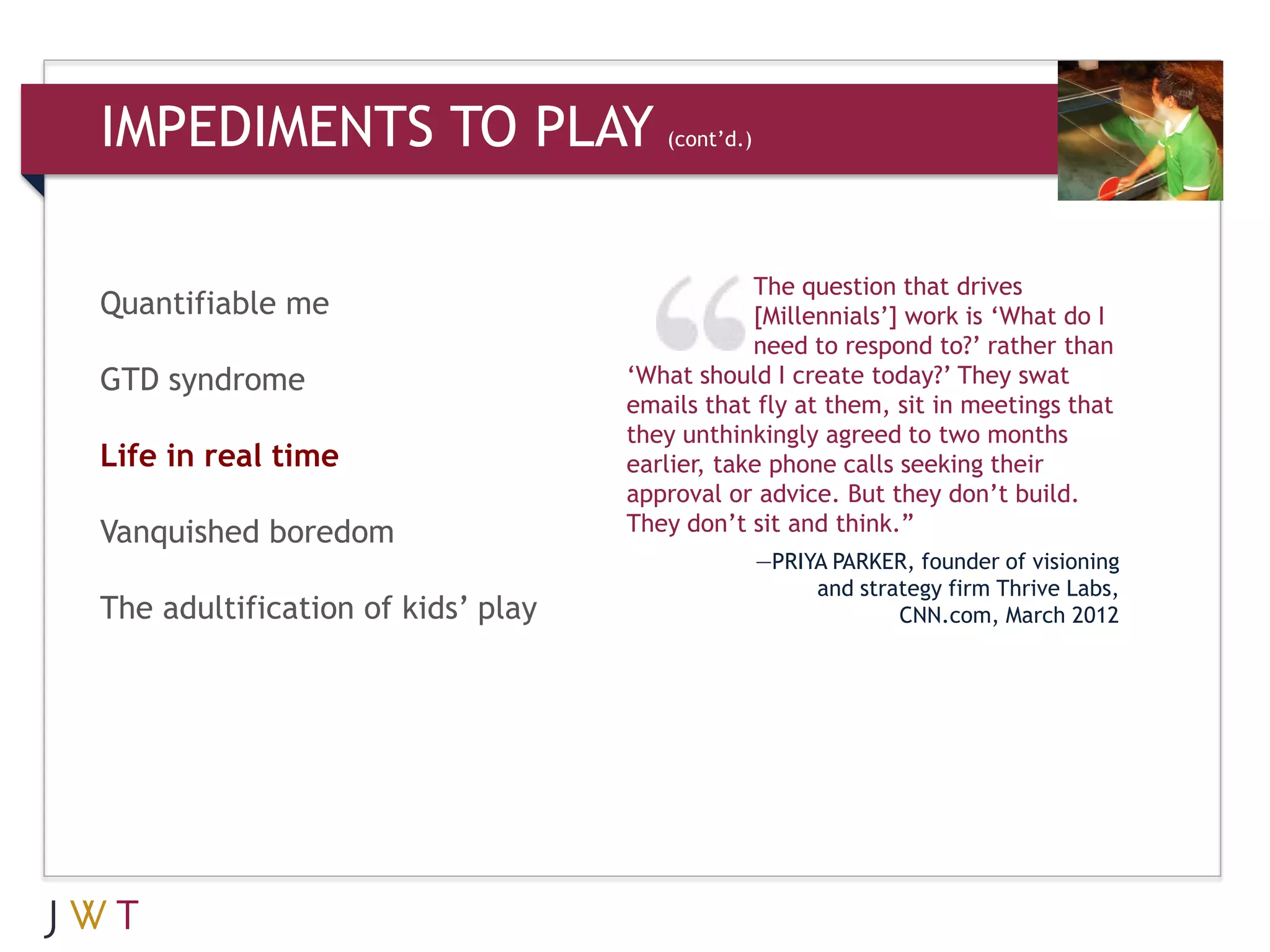IMPEDIMENTS TO PLAY                   (cont’d.)




                                               The question that drives
Quantifiable me                                [Millennials’] work is ‘What do I
                                               need to respond to?’ rather than
GTD syndrome                       ‘What should I create today?’ They swat
                                   emails that fly at them, sit in meetings that
                                   they unthinkingly agreed to two months
Life in real time                  earlier, take phone calls seeking their
                                   approval or advice. But they don’t build.
Vanquished boredom                 They don’t sit and think.”
                                                  —PRIYA PARKER, founder of visioning
                                                       and strategy firm Thrive Labs,
The adultification of kids’ play                               CNN.com, March 2012
 