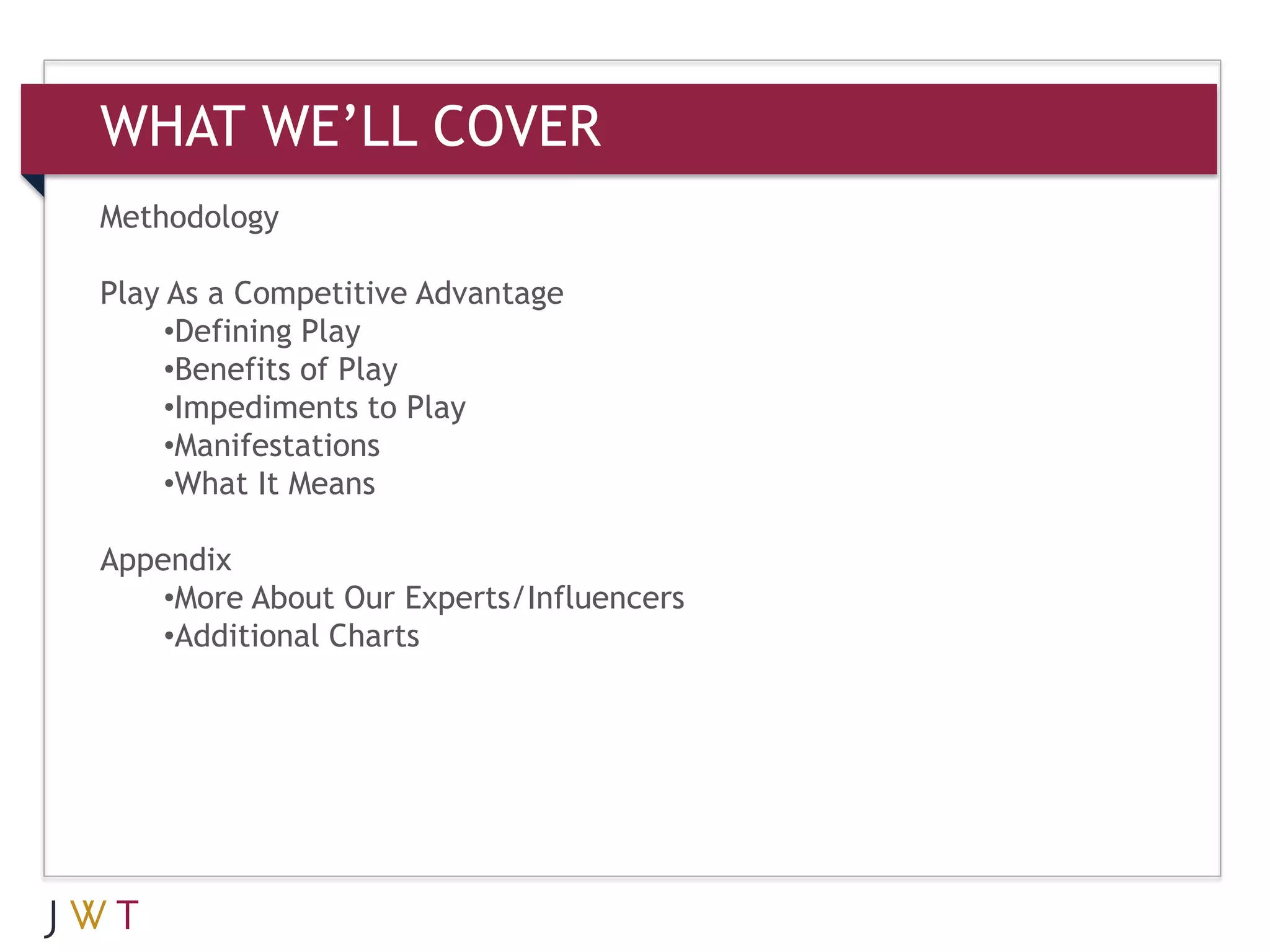 WHAT WE’LL COVER
Methodology

Play As a Competitive Advantage
     •Defining Play
     •Benefits of Play
     •Impediments to Play
     •Manifestations
     •What It Means

Appendix
    •More About Our Experts/Influencers
    •Additional Charts
 