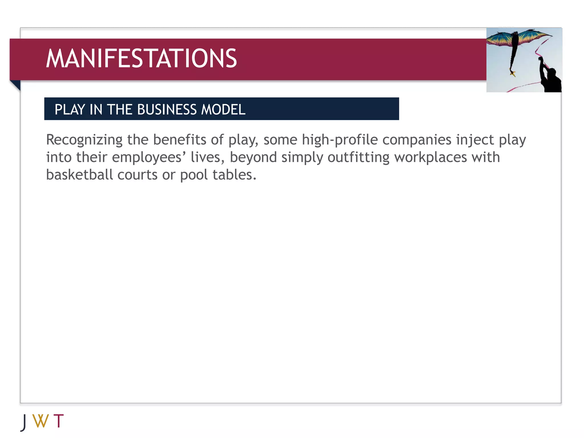 MANIFESTATIONS
 PLAY IN THE BUSINESS MODEL

Recognizing the benefits of play, some high-profile companies inject play
into their employees’ lives, beyond simply outfitting workplaces with
basketball courts or pool tables.
 
