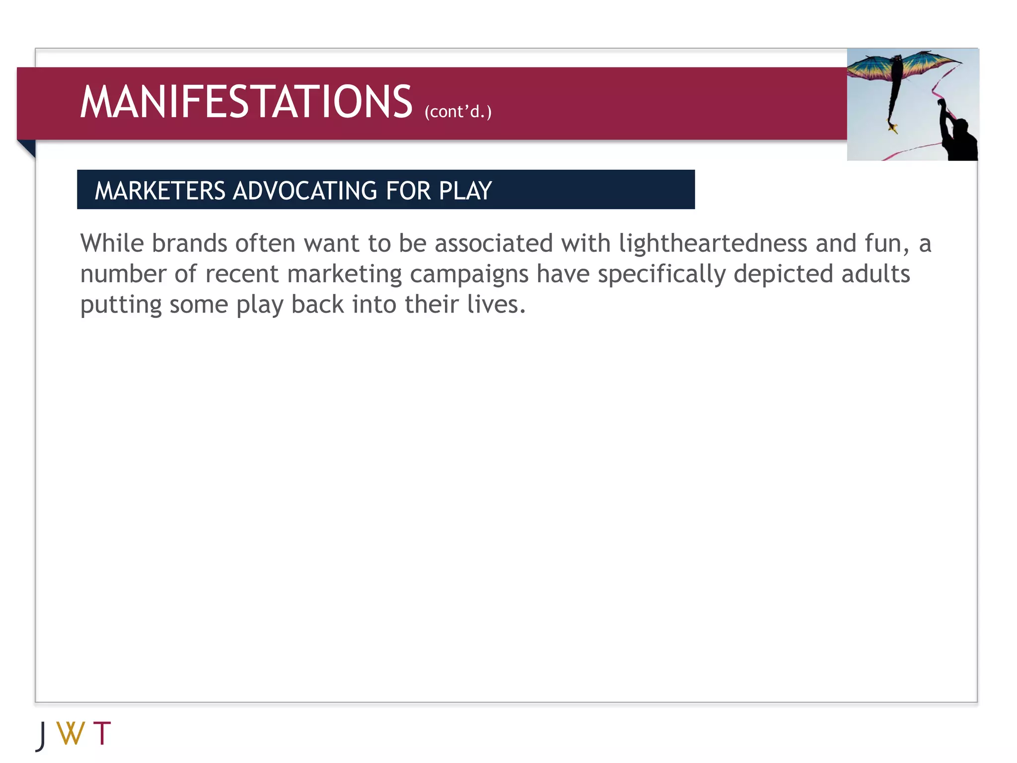 MANIFESTATIONS               (cont’d.)



 MARKETERS ADVOCATING FOR PLAY

While brands often want to be associated with lightheartedness and fun, a
number of recent marketing campaigns have specifically depicted adults
putting some play back into their lives.
 