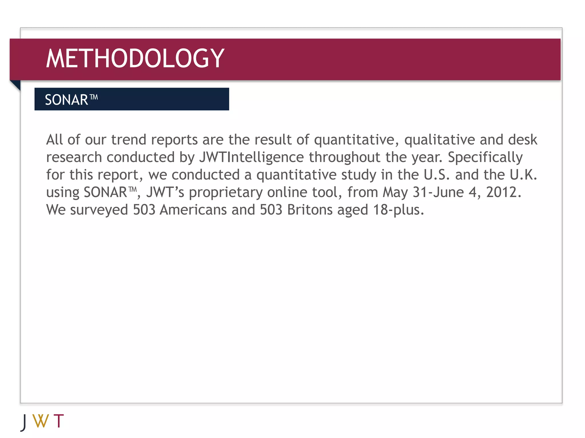 METHODOLOGY
SONAR™

All of our trend reports are the result of quantitative, qualitative and desk
research conducted by JWTIntelligence throughout the year. Specifically
for this report, we conducted a quantitative study in the U.S. and the U.K.
using SONAR™, JWT’s proprietary online tool, from May 31-June 4, 2012.
We surveyed 503 Americans and 503 Britons aged 18-plus.
 