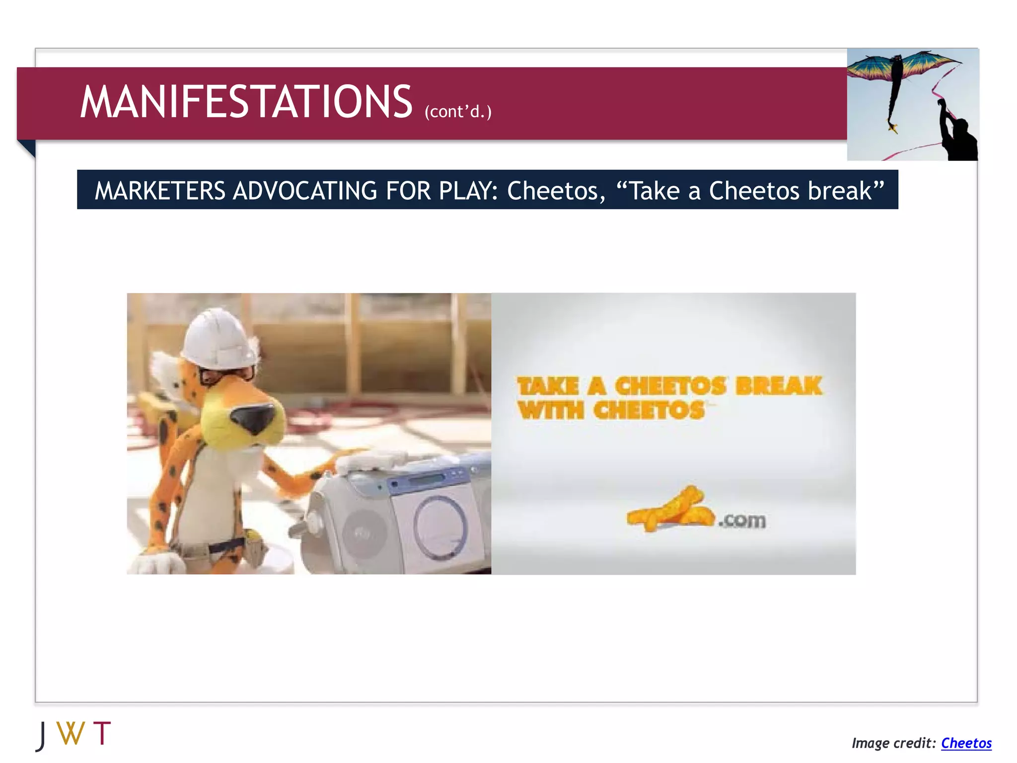 MANIFESTATIONS           (cont’d.)



MARKETERS ADVOCATING FOR PLAY: Cheetos, “Take a Cheetos break”




                                                           Image credit: Cheetos
 