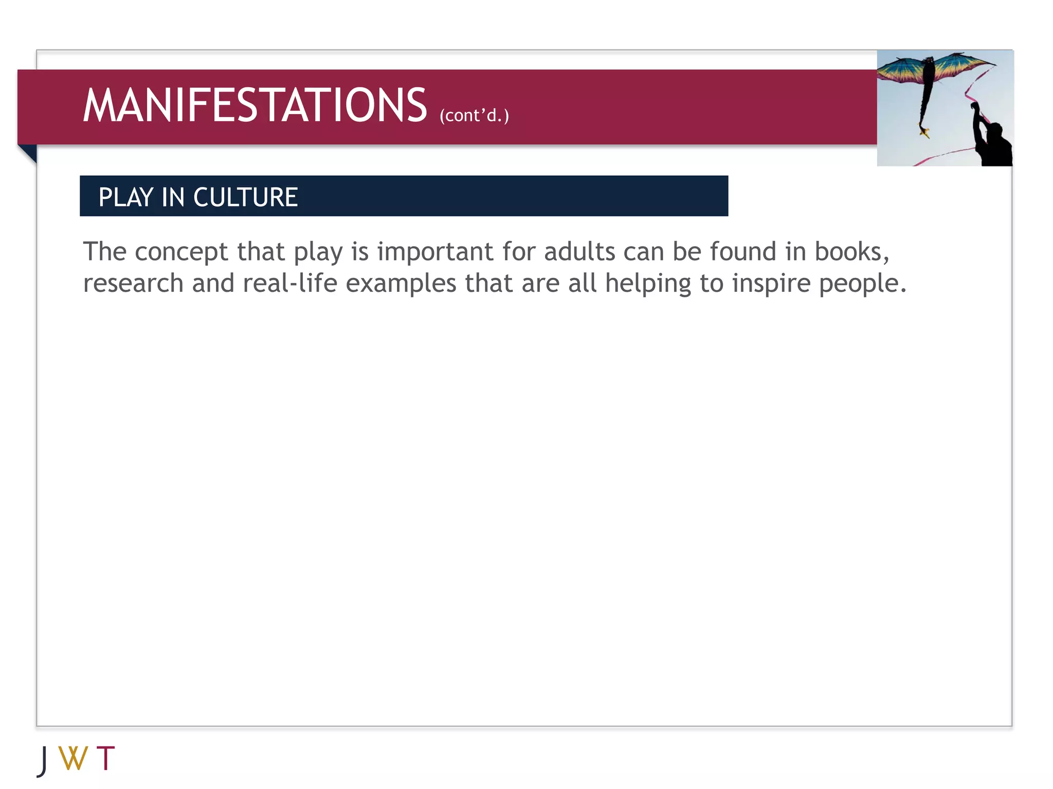 MANIFESTATIONS                (cont’d.)



 PLAY IN CULTURE

The concept that play is important for adults can be found in books,
research and real-life examples that are all helping to inspire people.
 