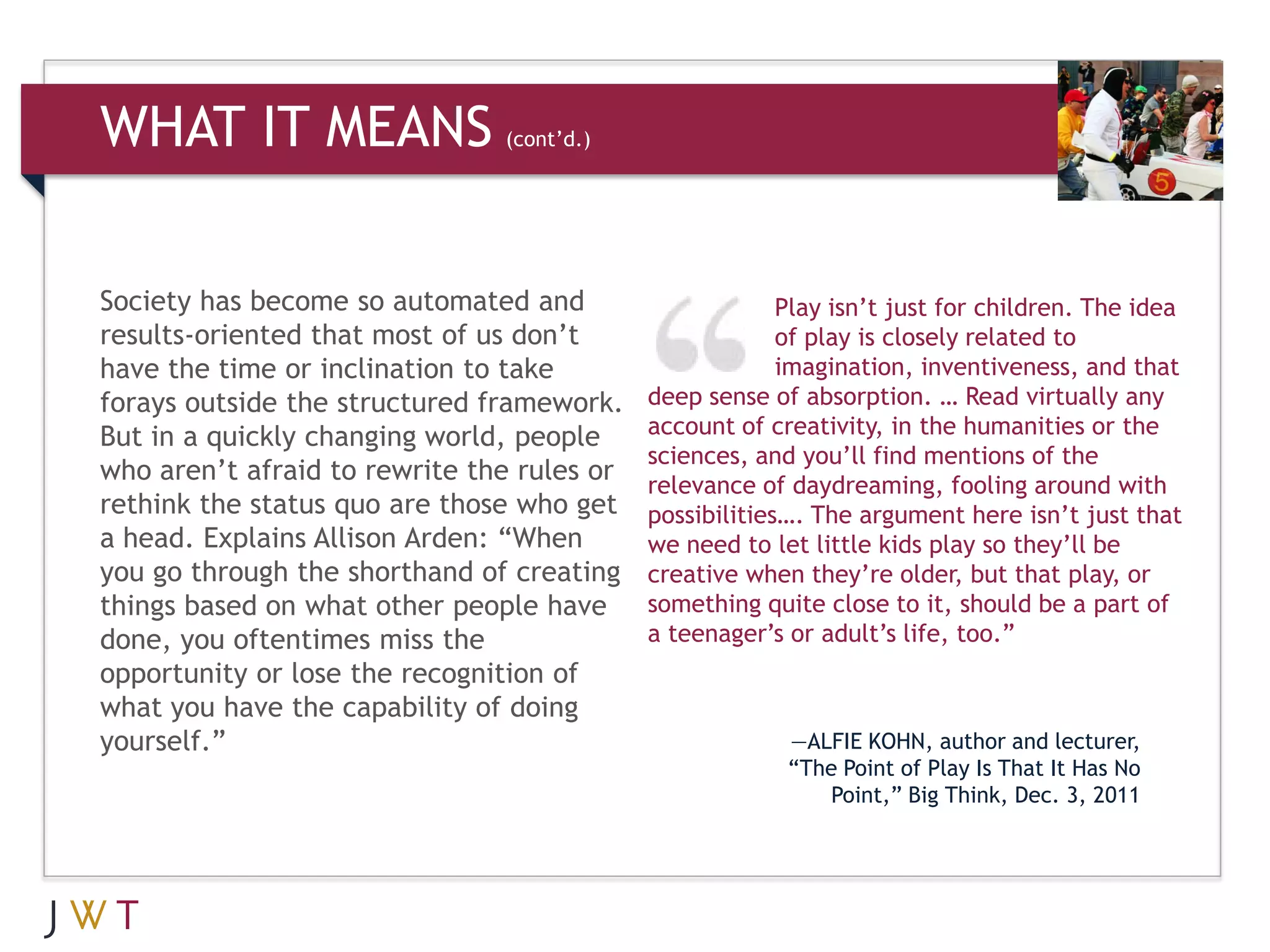 WHAT IT MEANS                  (cont’d.)




Society has become so automated and                      Play isn’t just for children. The idea
results-oriented that most of us don’t                   of play is closely related to
have the time or inclination to take                     imagination, inventiveness, and that
forays outside the structured framework.    deep sense of absorption. … Read virtually any
But in a quickly changing world, people     account of creativity, in the humanities or the
                                            sciences, and you’ll find mentions of the
who aren’t afraid to rewrite the rules or   relevance of daydreaming, fooling around with
rethink the status quo are those who get    possibilities…. The argument here isn’t just that
a head. Explains Allison Arden: “When       we need to let little kids play so they’ll be
you go through the shorthand of creating    creative when they’re older, but that play, or
things based on what other people have      something quite close to it, should be a part of
done, you oftentimes miss the               a teenager’s or adult’s life, too.”
opportunity or lose the recognition of
what you have the capability of doing
yourself.”                                               —ALFIE KOHN, author and lecturer,
                                                         “The Point of Play Is That It Has No
                                                             Point,” Big Think, Dec. 3, 2011
 