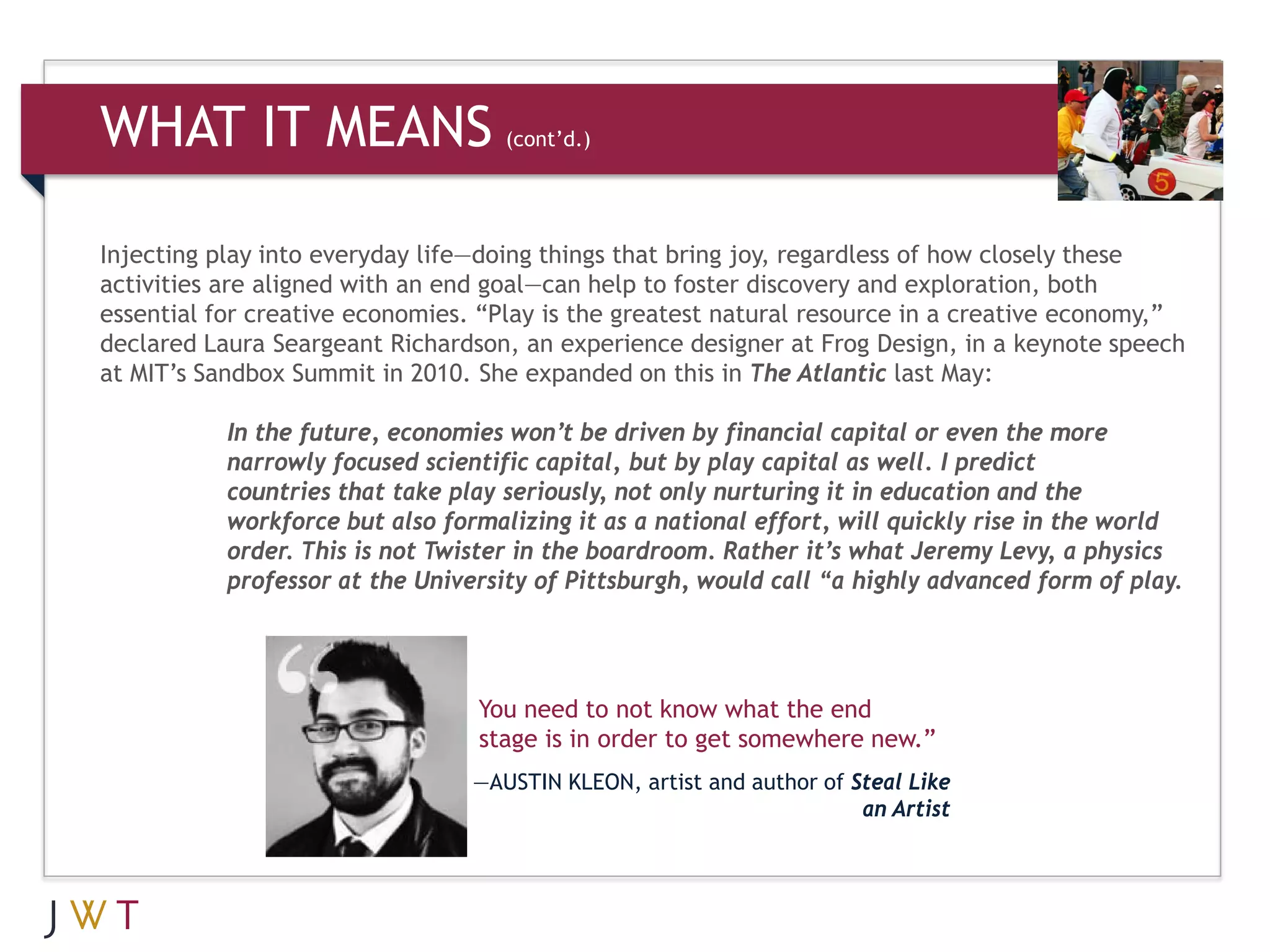 WHAT IT MEANS                       (cont’d.)




Injecting play into everyday life—doing things that bring joy, regardless of how closely these
activities are aligned with an end goal—can help to foster discovery and exploration, both
essential for creative economies. “Play is the greatest natural resource in a creative economy,”
declared Laura Seargeant Richardson, an experience designer at Frog Design, in a keynote speech
at MIT’s Sandbox Summit in 2010. She expanded on this in The Atlantic last May:

           In the future, economies won’t be driven by financial capital or even the more
           narrowly focused scientific capital, but by play capital as well. I predict
           countries that take play seriously, not only nurturing it in education and the
           workforce but also formalizing it as a national effort, will quickly rise in the world
           order. This is not Twister in the boardroom. Rather it’s what Jeremy Levy, a physics
           professor at the University of Pittsburgh, would call “a highly advanced form of play.




                                 You need to not know what the end
                                 stage is in order to get somewhere new.”
                                 —AUSTIN KLEON, artist and author of Steal Like
                                                                      an Artist
 