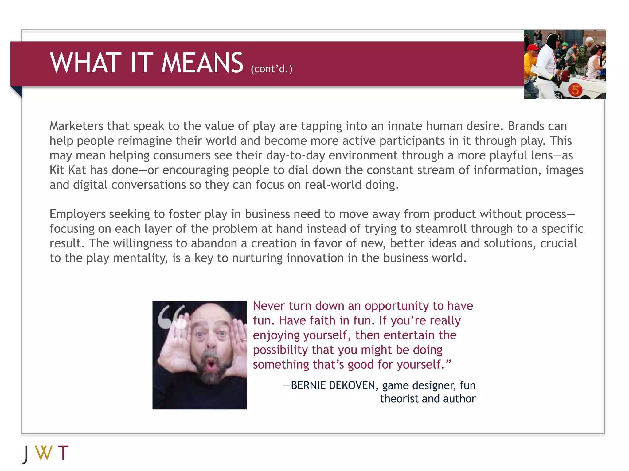 WHAT IT MEANS                       (cont’d.)




Marketers that speak to the value of play are tapping into an innate human desire. Brands can
help people reimagine their world and become more active participants in it through play. This
may mean helping consumers see their day-to-day environment through a more playful lens—as
Kit Kat has done—or encouraging people to dial down the constant stream of information, images
and digital conversations so they can focus on real-world doing.

Employers seeking to foster play in business need to move away from product without process—
focusing on each layer of the problem at hand instead of trying to steamroll through to a specific
result. The willingness to abandon a creation in favor of new, better ideas and solutions, crucial
to the play mentality, is a key to nurturing innovation in the business world.


                                     Never turn down an opportunity to have
                                     fun. Have faith in fun. If you’re really
                                     enjoying yourself, then entertain the
                                     possibility that you might be doing
                                     something that’s good for yourself.”
                                          —BERNIE DEKOVEN, game designer, fun
                                                          theorist and author
 