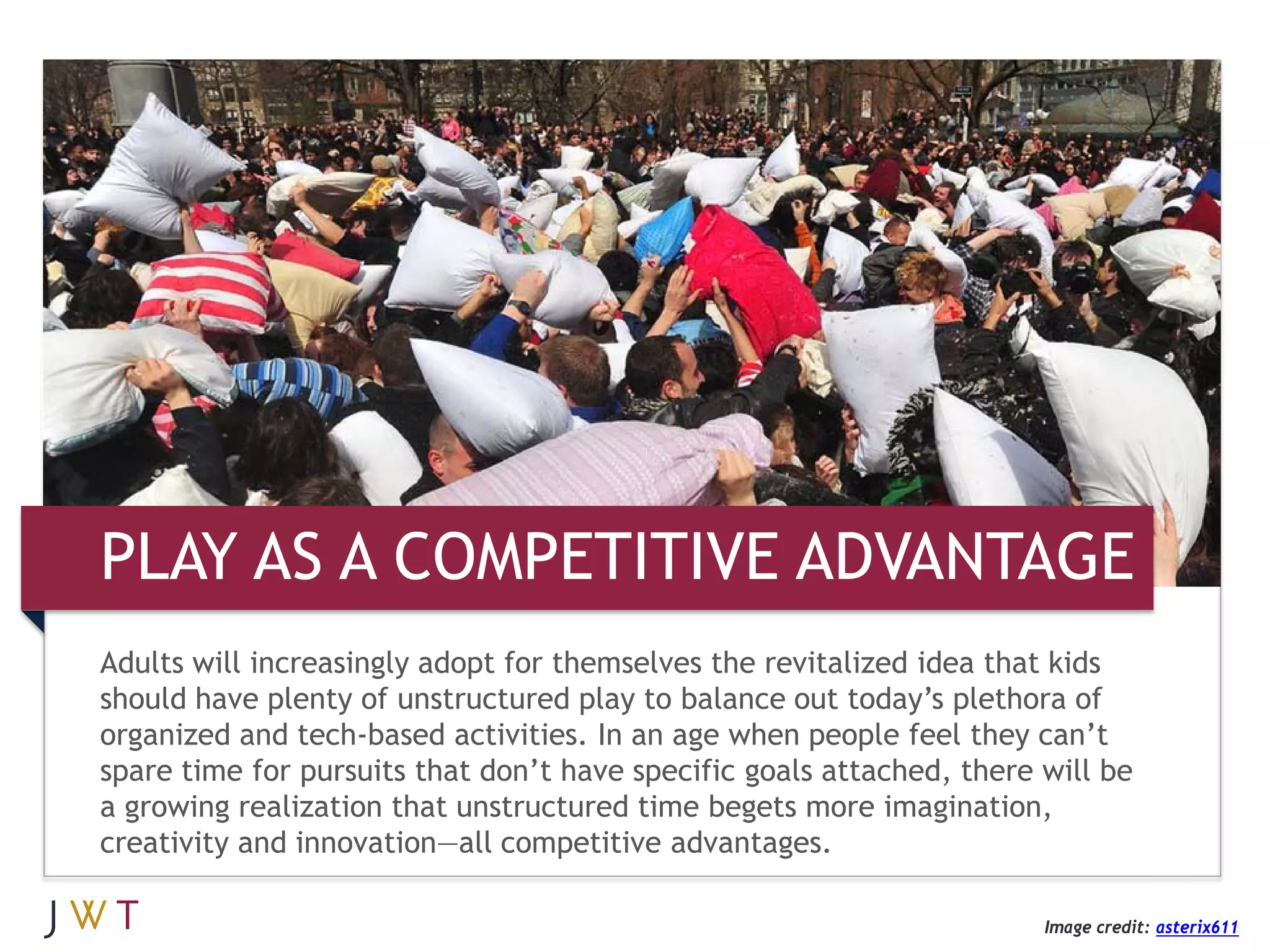 3 GEERATION GO
PLAY AS A COMPETITIVE ADVANTAGE
Adults will increasingly adopt for themselves the revitalized idea that kids
should have plenty of unstructured play to balance out today’s plethora of
organized and tech-based activities. In an age when people feel they can’t
spare time for pursuits that don’t have specific goals attached, there will be
a growing realization that unstructured time begets more imagination,
creativity and innovation—all competitive advantages.

                                                                       Image credit: asterix611
 