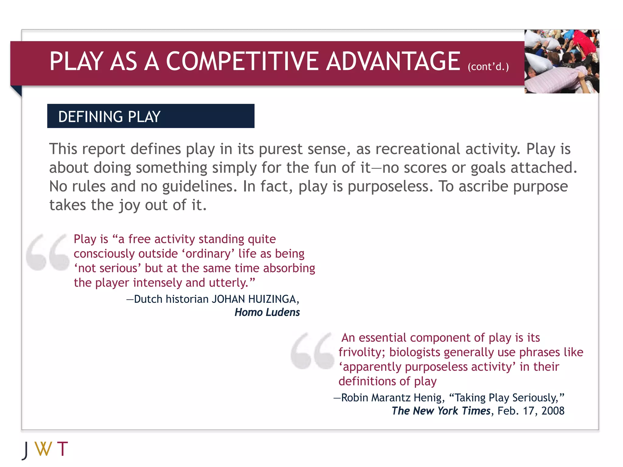 PLAY AS A COMPETITIVE ADVANTAGE                                             (cont’d.)




 DEFINING PLAY

This report defines play in its purest sense, as recreational activity. Play is
about doing something simply for the fun of it—no scores or goals attached.
No rules and no guidelines. In fact, play is purposeless. To ascribe purpose
takes the joy out of it.

   Play is “a free activity standing quite
   consciously outside ‘ordinary’ life as being
   ‘not serious’ but at the same time absorbing
   the player intensely and utterly.”
            —Dutch historian JOHAN HUIZINGA,
                                Homo Ludens

                                                    An essential component of play is its
                                                   frivolity; biologists generally use phrases like
                                                   ‘apparently purposeless activity’ in their
                                                   definitions of play
                                                  —Robin Marantz Henig, “Taking Play Seriously,”
                                                            The New York Times, Feb. 17, 2008
 