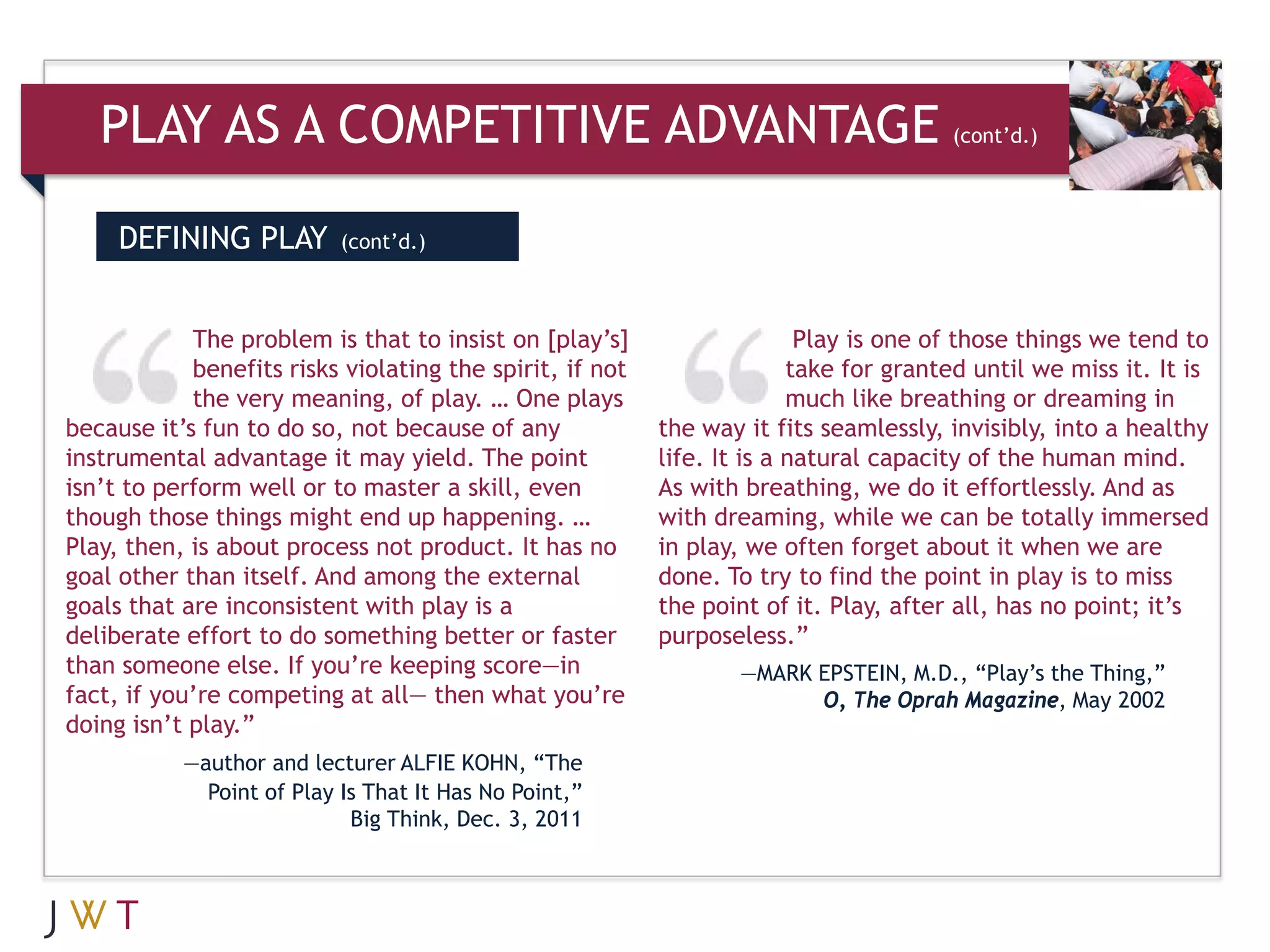 PLAY AS A COMPETITIVE ADVANTAGE                                                    (cont’d.)




     DEFINING PLAY         (cont’d.)



            The problem is that to insist on [play’s]                    Play is one of those things we tend to
            benefits risks violating the spirit, if not                 take for granted until we miss it. It is
            the very meaning, of play. … One plays                      much like breathing or dreaming in
because it’s fun to do so, not because of any             the way it fits seamlessly, invisibly, into a healthy
instrumental advantage it may yield. The point            life. It is a natural capacity of the human mind.
isn’t to perform well or to master a skill, even          As with breathing, we do it effortlessly. And as
though those things might end up happening. …             with dreaming, while we can be totally immersed
Play, then, is about process not product. It has no       in play, we often forget about it when we are
goal other than itself. And among the external            done. To try to find the point in play is to miss
goals that are inconsistent with play is a                the point of it. Play, after all, has no point; it’s
deliberate effort to do something better or faster        purposeless.”
than someone else. If you’re keeping score—in                     —MARK EPSTEIN, M.D., “Play’s the Thing,”
fact, if you’re competing at all— then what you’re                      O, The Oprah Magazine, May 2002
doing isn’t play.”
           —author and lecturer ALFIE KOHN, “The
             Point of Play Is That It Has No Point,”
                            Big Think, Dec. 3, 2011
 