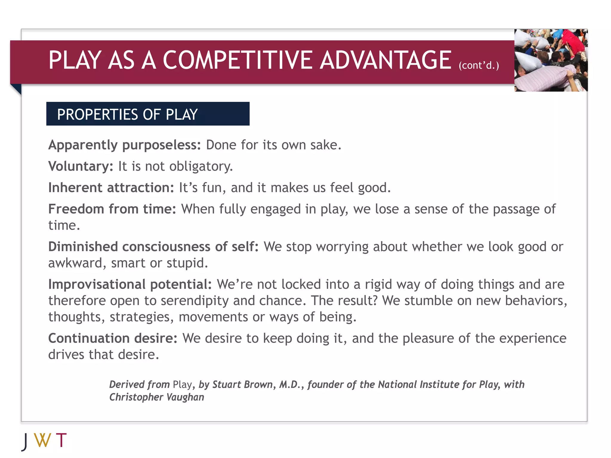PLAY AS A COMPETITIVE ADVANTAGE                                                      (cont’d.)




 PROPERTIES OF PLAY
Apparently purposeless: Done for its own sake.
Voluntary: It is not obligatory.
Inherent attraction: It’s fun, and it makes us feel good.
Freedom from time: When fully engaged in play, we lose a sense of the passage of
time.
Diminished consciousness of self: We stop worrying about whether we look good or
awkward, smart or stupid.
Improvisational potential: We’re not locked into a rigid way of doing things and are
therefore open to serendipity and chance. The result? We stumble on new behaviors,
thoughts, strategies, movements or ways of being.
Continuation desire: We desire to keep doing it, and the pleasure of the experience
drives that desire.

          Derived from Play, by Stuart Brown, M.D., founder of the National Institute for Play, with
          Christopher Vaughan
 