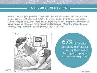 HYPER-DOCUMENTATION
Many in the youngest generation may have their whole lives documented on social
media, starting with baby and childhood pictures posted by their parents. Jared
Cohen, Google’s director of ideas and an expecting father, said parents shouldn’t go
as far as posting sonogram pictures online: At minimum, “Your kid should be able
to burp, laugh or smile” before gaining a digital footprint.
67%of American
adults say they dislike
seeing their entire
history on display on
social networking sites*
by Harry Bliss, The New Yorker *JWT SONAR™
 