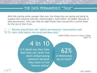 THE DATA PERMANENCE “TALK”
Parents should have the ‘digital permanence’ conversation with
their child before the birds-and-bees talk.”
—JARED COHEN, director of ideas, Google
SXSW ’14
62%
of Millennials
say as much*
4 in 10
U.S adults say they hate
that they can never live
down embarrassing
moments because
they seem to live
forever online*
*JWT SONAR™
With kids coming online younger than ever, the things they are saying and doing far
outpace their physical maturity, noted Google’s Jared Cohen. He added: Because of
data permanence, what your kids do might follow them around like a scarlet letter
for the rest of their lives.
 