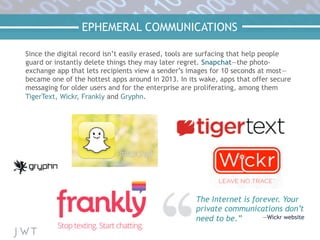 EPHEMERAL COMMUNICATIONS
The Internet is forever. Your
private communications don’t
need to be.” —Wickr website
Since the digital record isn’t easily erased, tools are surfacing that help people
guard or instantly delete things they may later regret. Snapchat—the photo-
exchange app that lets recipients view a sender’s images for 10 seconds at most—
became one of the hottest apps around in 2013. In its wake, apps that offer secure
messaging for older users and for the enterprise are proliferating, among them
TigerText, Wickr, Frankly and Gryphn.
 