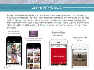ANONYMITY’S BACK
Before Facebook and Twitter, the digital world was more anonymous, with relatively
inscrutable usernames the norm. Now, anonymity is making a comeback thanks to apps
such as Whisper and Secret, which allow people to share information and play with
their identity without fear of later recrimination. Whisper allows users to anonymously
share thoughts with the world, while Secret allows anonymous sharing among friend
networks.
 