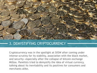 3. DEMYSTIFYING CRYPTOCURRENCY
Cryptocurrency was in the spotlight at SXSW after coming under
intense scrutiny for its stability, association with the black market,
and security—especially after the collapse of bitcoin exchange
MtGox. Panelists tried to demystify the idea of virtual currency,
talking about its inevitability and its positives for consumers and
merchants alike.
 