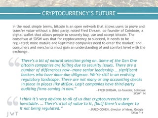 In the most simple terms, bitcoin is an open network that allows users to prove and
transfer value without a third party, noted Fred Ehrsam, co-founder of Coinbase, a
digital wallet that allows people to securely buy, use and accept bitcoin. The
consensus at SXSW was that for cryptocurrency to succeed, it needs to be
regulated; more mature and legitimate companies need to enter the market; and
consumers and merchants must gain an understanding of and comfort level with the
exchange.
CRYPTOCURRENCY’S FUTURE
There’s a bit of natural selection going on. Some of the Gen One
bitcoin companies are failing due to security issues. There are a
number of differences now—more senior leadership … significant
backers who have done due diligence. We’re still in an evolving
regulatory landscape. There are not many or any accounting checks
in place in places like MtGox. Legit companies have third-party
auditing firms coming in now.” —FRED EHRSAM, co-founder, Coinbase
SXSW ’14
I think it’s very obvious to all of us that cryptocurrencies are
inevitable. … There’s a lot of value to it, [but] there’s a danger to
it not being regulated.” —JARED COHEN, director of ideas, Google
SXSW ’14
 