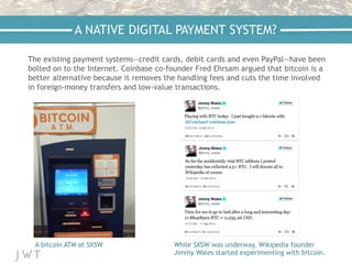 The existing payment systems—credit cards, debit cards and even PayPal—have been
bolted on to the Internet. Coinbase co-founder Fred Ehrsam argued that bitcoin is a
better alternative because it removes the handling fees and cuts the time involved
in foreign-money transfers and low-value transactions.
A NATIVE DIGITAL PAYMENT SYSTEM?
A bitcoin ATM at SXSW While SXSW was underway, Wikipedia founder
Jimmy Wales started experimenting with bitcoin.
 