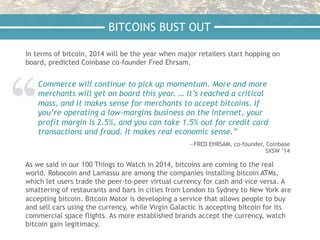 In terms of bitcoin, 2014 will be the year when major retailers start hopping on
board, predicted Coinbase co-founder Fred Ehrsam.
BITCOINS BUST OUT
Commerce will continue to pick up momentum. More and more
merchants will get on board this year. … It’s reached a critical
mass, and it makes sense for merchants to accept bitcoins. If
you’re operating a low-margins business on the Internet, your
profit margin is 2.5%, and you can take 1.5% out for credit card
transactions and fraud. It makes real economic sense.”
—FRED EHRSAM, co-founder, Coinbase
SXSW ’14
As we said in our 100 Things to Watch in 2014, bitcoins are coming to the real
world. Robocoin and Lamassu are among the companies installing bitcoin ATMs,
which let users trade the peer-to-peer virtual currency for cash and vice versa. A
smattering of restaurants and bars in cities from London to Sydney to New York are
accepting bitcoin. Bitcoin Motor is developing a service that allows people to buy
and sell cars using the currency, while Virgin Galactic is accepting bitcoin for its
commercial space flights. As more established brands accept the currency, watch
bitcoin gain legitimacy.
 