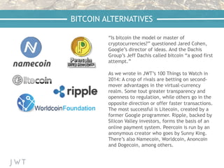 “Is bitcoin the model or master of
cryptocurrencies?” questioned Jared Cohen,
Google’s director of ideas. And the Dachis
Group’s Jeff Dachis called bitcoin “a good first
attempt.”
As we wrote in JWT’s 100 Things to Watch in
2014: A crop of rivals are betting on second-
mover advantages in the virtual-currency
realm. Some tout greater transparency and
openness to regulation, while others go in the
opposite direction or offer faster transactions.
The most successful is Litecoin, created by a
former Google programmer. Ripple, backed by
Silicon Valley investors, forms the basis of an
online payment system. Peercoin is run by an
anonymous creator who goes by Sunny King.
There’s also Namecoin, Worldcoin, Anoncoin
and Dogecoin, among others.
BITCOIN ALTERNATIVES
 
