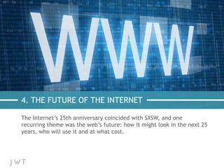 4. THE FUTURE OF THE INTERNET
The Internet’s 25th anniversary coincided with SXSW, and one
recurring theme was the web’s future: how it might look in the next 25
years, who will use it and at what cost.
 