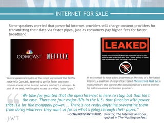 Some speakers worried that powerful Internet providers will charge content providers for
transmitting their data via faster pipes, just as consumers pay higher fees for faster
broadband.
Several speakers brought up the recent agreement that Netflix
made with Comcast, agreeing to pay for faster and more
reliable access to the Internet service provider’s customers. As
part of the deal, Netflix gains access to a wider, faster “pipe.”
In an attempt to raise public awareness of the risks of a fee-based
Internet, a coalition of nonprofits created The Internet Must Go, a
mockumentary that outlines the consequences of a tiered Internet
for both consumers and content providers.
We take for granted that the open Internet is here to stay, but that isn’t
the case. There are four major ISPs in the U.S. that function with power
that is a lot like monopoly power. … There’s not really anything preventing them
from doing whatever they want as far as what’s going through their pipes.”
—GENA KONSTANTINAKOS, director, The Internet Must Go,
quoted in The Washington Post
INTERNET FOR SALE
 