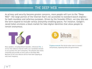 As privacy and security become greater concerns, more people will turn to the “Deep
Web”—the large portion of the Internet that’s not accessible to standard search engines—
for both mundane and nefarious purposes. Driven by the Snowden Effect, we may also see
the term expand to include various anonymity-enabling spaces. For instance, Google’s
Jared Cohen envisions a black market for fake digital identities that allow people to
remain anonymous.
Many speakers, including Edward Snowden, referenced Tor, a
service that redirects Internet traffic via a worldwide network
so as to protect the user’s anonymity. The software also resists
censorship and provides an entry point to the Deep Web.
Mentions of this once-obscure service have been popping up
with more frequency.
Cryptocurrencies like bitcoin allow users to transact
anonymously, bypassing banks and governments.
THE DEEP WEB
 