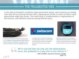 In the wake of Snowden’s revelations about government spying, some countries are sealing
their data off by rerouting Internet traffic, bypassing any servers to which the NSA or other
governments might have access. This could result in a balkanization or fragmentation of
the Internet, with different countries owning different parts.
In February, Brazil and the EU announced plans
for an undersea communications cable that will
connect Europe with Brazil, providing a direct
route for Internet traffic that bypasses the U.S.
We’re worried that not only will the balkanization
occur, but gradually in a way that no one notices it.”
—ERIC SCHMIDT, executive chairman, Google
SXSW ’14
In Switzerland, the telecom Swisscom
is building Swiss Cloud, a cloud system
that hosts data within Swiss borders,
protecting it from access by other
nations.
Germany and Brazil are developing
national Internet solutions that allow
certain communications to be hosted
entirely within the country’s borders.
THE FRAGMENTED WEB
 