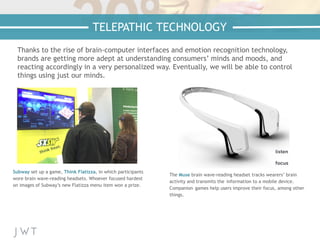 Thanks to the rise of brain-computer interfaces and emotion recognition technology,
brands are getting more adept at understanding consumers’ minds and moods, and
reacting accordingly in a very personalized way. Eventually, we will be able to control
things using just our minds.
Subway set up a game, Think Flatizza, in which participants
wore brain wave-reading headsets. Whoever focused hardest
on images of Subway’s new Flatizza menu item won a prize.
The Muse brain wave-reading headset tracks wearers’ brain
activity and transmits the information to a mobile device.
Companion games help users improve their focus, among other
things.
TELEPATHIC TECHNOLOGY
 