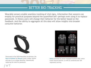Wearable sensors enable seamless tracking of vital signs, information that wearers can
employ for practical purposes beyond the quantified self—perhaps even using it to replace
passwords. In theory users will change their behavior for the better based on the
feedback. And the ability to aggregate all this data will allow insights into broader
consumer behavior.
Showcased at the SXSW Wearables Accelerator, the
Nymi wristband by Bionym tracks cardiac rhythm
and uses it as a unique identifier, theoretically
replacing the need for passwords.
Athos promoted its sensor-equipped workout wear, which
tracks muscle exertion, as well as cardiovascular and
respiratory activity.
BETTER BIO-TRACKING
 
