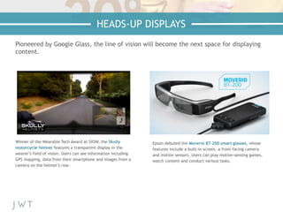 Pioneered by Google Glass, the line of vision will become the next space for displaying
content.
Winner of the Wearable Tech Award at SXSW, the Skully
motorcycle helmet features a transparent display in the
wearer’s field of vision. Users can see information including
GPS mapping, data from their smartphone and images from a
camera on the helmet’s rear.
Epson debuted the Moverio BT-200 smart glasses, whose
features include a built-in screen, a front-facing camera
and motion sensors. Users can play motion-sensing games,
watch content and conduct various tasks.
HEADS-UP DISPLAYS
 