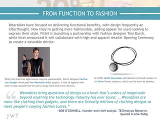 Wearables have focused on delivering functional benefits, with design frequently an
afterthought. Now they’re getting more fashionable, adding appeal for users looking to
express their style. Fitbit is launching a partnership with fashion designer Tory Burch,
while Intel announced it will collaborate with high-end apparel retailer Opening Ceremony
to create a wearable device.
While the practical applications may be questionable, Dutch designer Pauline
van Dongen showcased her Wearable Solar project, a line of apparel with
built-in solar panels that let users charge their electronic devices.
Wearables bring questions of design to a level that’s orders of magnitude
beyond anything the technology industry has ever faced. … Wearables are
more like clothing than gadgets, and there are literally millions of clothing designs to
meet people’s varying fashion tastes.”
—BOB O’DONNELL, founder and chief analyst, TECHnalysis Research,
Quoted in USA Today
At SXSW, Misfit Wearables distributed a limited number of
its Shine fitness trackers, which can be worn as jewelry.
FROM FUNCTION TO FASHION
 