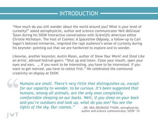 INTRODUCTION
“How much do you still wonder about the world around you? What is your level of
curiosity?” asked astrophysicist, author and science communicator Neil deGrasse
Tyson during his SXSW Interactive conversation with Scientific American editor
Christie Nicholson. The host of Cosmos: A Spacetime Odyssey, a follow-up to Carl
Sagan’s beloved miniseries, reignited the rapt audience’s sense of curiosity during
his keynote—pointing out that we are hardwired to explore and to wonder.
 
Likewise, another keynoter, Austin Kleon, author of Show Your Work! and Steal Like
an Artist, advised festival-goers: “Shut up and listen. Close your mouth, open your
eyes and ears. … If you want to be interesting, you have to be interested. If you
want to get noticed, you have to notice first.” He celebrated the communal
creativity on display at SXSW.
Humans are small. There’s very little that distinguishes us, except
for our capacity to wonder, to be curious. It’s been suggested that
humans, among all animals, are the only ones completely
comfortable sleeping on our backs. Well, if you sleep on your back
and you’re outdoors and look up, what do you see? You see the
lights of the sky. Our cosmos.” —DR. NEIL DEGRASSE TYSON, astrophysicist,
author and science communicator, SXSW ’14
 