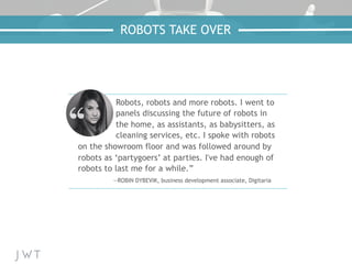 ROBOTS TAKE OVER
Robots, robots and more robots. I went to
panels discussing the future of robots in
the home, as assistants, as babysitters, as
cleaning services, etc. I spoke with robots
on the showroom floor and was followed around by
robots as ‘partygoers’ at parties. I've had enough of
robots to last me for a while.”
—ROBIN DYBEVIK, business development associate, Digitaria
 