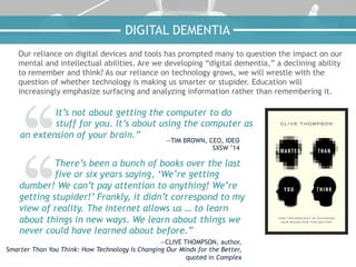 Our reliance on digital devices and tools has prompted many to question the impact on our
mental and intellectual abilities. Are we developing “digital dementia,” a declining ability
to remember and think? As our reliance on technology grows, we will wrestle with the
question of whether technology is making us smarter or stupider. Education will
increasingly emphasize surfacing and analyzing information rather than remembering it.
It’s not about getting the computer to do
stuff for you. It’s about using the computer as
an extension of your brain.”
—TIM BROWN, CEO, IDEO
SXSW ’14
There’s been a bunch of books over the last
five or six years saying, ‘We’re getting
dumber! We can’t pay attention to anything! We’re
getting stupider!’ Frankly, it didn’t correspond to my
view of reality. The Internet allows us … to learn
about things in new ways. We learn about things we
never could have learned about before.”
—CLIVE THOMPSON, author,
Smarter Than You Think: How Technology Is Changing Our Minds for the Better,
quoted in Complex
DIGITAL DEMENTIA
 