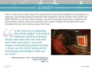 There is also some anxiety about the exponentially improving intelligence of computers. In
February, futurist Ray Kurzweil predicted that computers will be smarter than humans by
2029. Whether or not that comes to pass, we will increasingly worry that as systems and
devices grow smarter, they may outsmart their makers. People will become both more
intimate with and more anxious about their tech.
In the next era of computing,
the coming ‘plague’ will bring an
elaborate network of devices,
sensors and radios that will talk with
each other and collect, store and
analyze overwhelming amounts of data.
… Do we run the risk of losing control
and allowing technology to take over
our lives?”
—Panel description, “IoT: Is the Coming Plague of
Devices Too Smart?”
SXSW ’14
Image credit: Her
AI ANXIETY
 