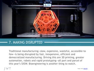 7. MAKING DISRUPTED
Traditional manufacturing—slow, expensive, wasteful, accessible to
few—is being disrupted by fast, inexpensive, efficient and
democratized manufacturing. Driving this are 3D printing, greater
automation, robots and rapid prototyping—all part and parcel of
this year’s SXSW. Bioengineering is another thing to watch.
Image credit: MakerBot	
  
 