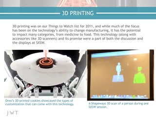 3D printing was on our Things to Watch list for 2011, and while much of the focus
has been on the technology’s ability to change manufacturing, it has the potential
to impact many categories, from medicine to food. This technology (along with
accessories like 3D scanners) and its promise were a part of both the discussion and
the displays at SXSW.
3D PRINTING
Oreo’s 3D-printed cookies showcased the types of
customization that can come with this technology. A Shapeways 3D scan of a person during one
SXSW session.
 